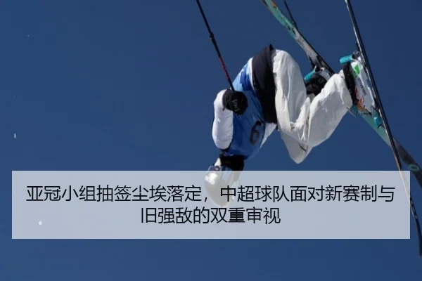 亚冠小组抽签尘埃落定，中超球队面对新赛制与旧强敌的双重审视